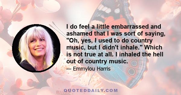 I do feel a little embarrassed and ashamed that I was sort of saying, Oh, yes, I used to do country music, but I didn't inhale. Which is not true at all. I inhaled the hell out of country music.