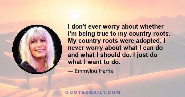 I don't ever worry about whether I'm being true to my country roots. My country roots were adopted. I never worry about what I can do and what I should do. I just do what I want to do.