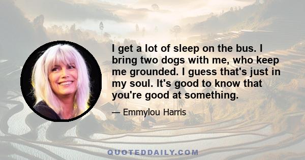 I get a lot of sleep on the bus. I bring two dogs with me, who keep me grounded. I guess that's just in my soul. It's good to know that you're good at something.