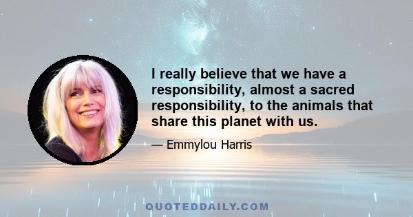 I really believe that we have a responsibility, almost a sacred responsibility, to the animals that share this planet with us.