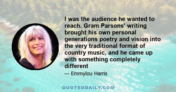 I was the audience he wanted to reach. Gram Parsons' writing brought his own personal generations poetry and vision into the very traditional format of country music, and he came up with something completely different