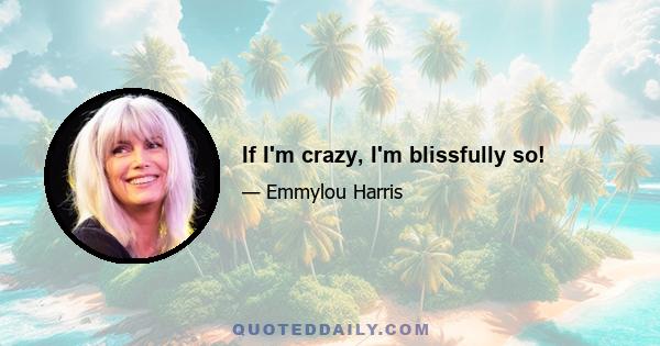 If I'm crazy, I'm blissfully so!