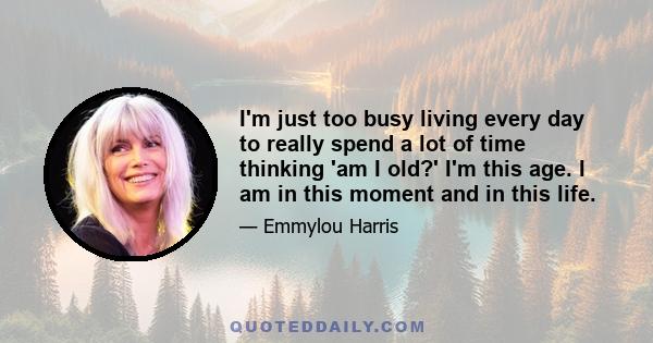 I'm just too busy living every day to really spend a lot of time thinking 'am I old?' I'm this age. I am in this moment and in this life.