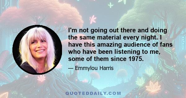 I'm not going out there and doing the same material every night. I have this amazing audience of fans who have been listening to me, some of them since 1975.