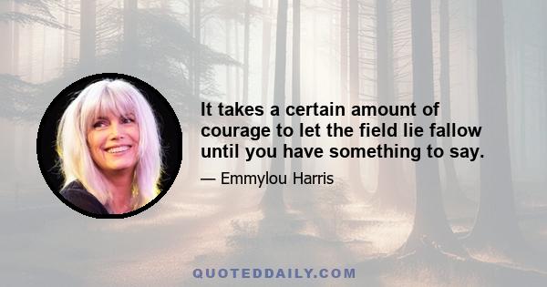 It takes a certain amount of courage to let the field lie fallow until you have something to say.