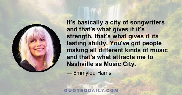 It's basically a city of songwriters and that's what gives it it's strength, that's what gives it its lasting ability. You've got people making all different kinds of music and that's what attracts me to Nashville as