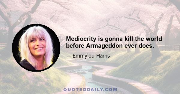 Mediocrity is gonna kill the world before Armageddon ever does.