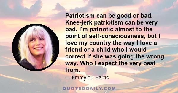 Patriotism can be good or bad. Knee-jerk patriotism can be very bad. I'm patriotic almost to the point of self-consciousness, but I love my country the way I love a friend or a child who I would correct if she was going 