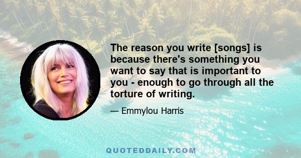 The reason you write [songs] is because there's something you want to say that is important to you - enough to go through all the torture of writing.