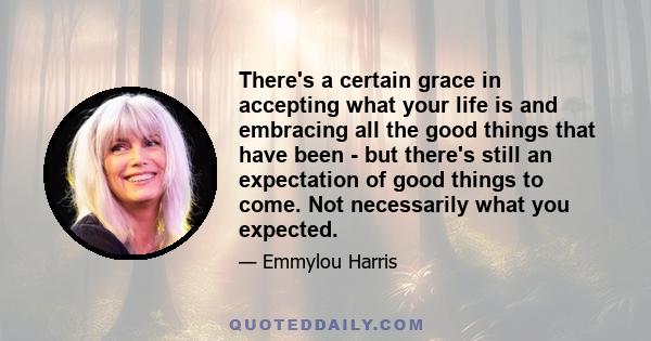 There's a certain grace in accepting what your life is and embracing all the good things that have been - but there's still an expectation of good things to come. Not necessarily what you expected.