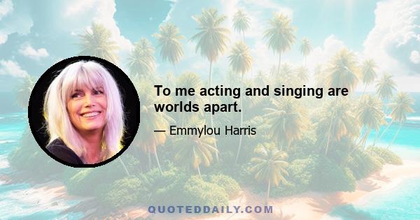 To me acting and singing are worlds apart.