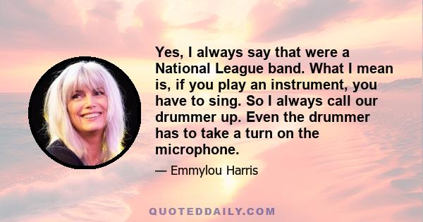 Yes, I always say that were a National League band. What I mean is, if you play an instrument, you have to sing. So I always call our drummer up. Even the drummer has to take a turn on the microphone.