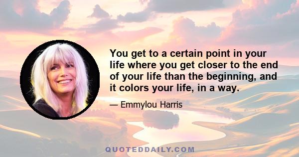 You get to a certain point in your life where you get closer to the end of your life than the beginning, and it colors your life, in a way.