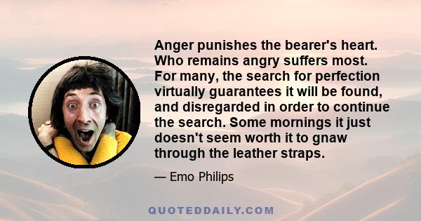 Anger punishes the bearer's heart. Who remains angry suffers most. For many, the search for perfection virtually guarantees it will be found, and disregarded in order to continue the search. Some mornings it just