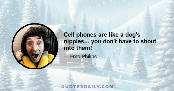 Cell phones are like a dog's nipples... you don't have to shout into them!