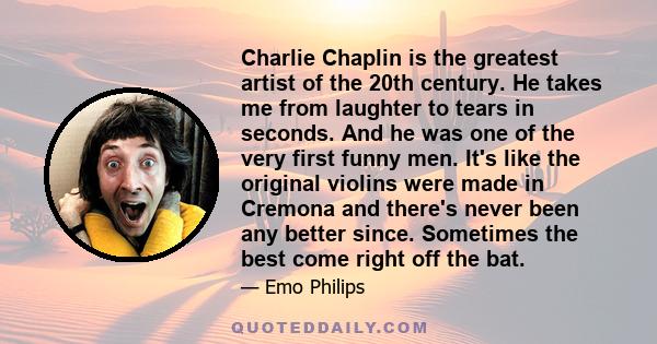 Charlie Chaplin is the greatest artist of the 20th century. He takes me from laughter to tears in seconds. And he was one of the very first funny men. It's like the original violins were made in Cremona and there's