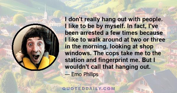 I don't really hang out with people. I like to be by myself. In fact, I've been arrested a few times because I like to walk around at two or three in the morning, looking at shop windows. The cops take me to the station 