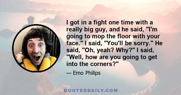 I got in a fight one time with a really big guy, and he said, I'm going to mop the floor with your face. I said, You'll be sorry. He said, Oh, yeah? Why? I said, Well, how are you going to get into the corners?