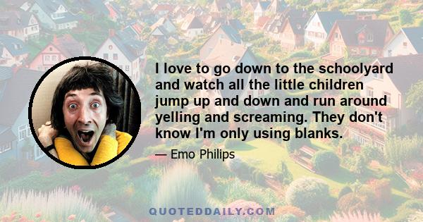 I love to go down to the schoolyard and watch all the little children jump up and down and run around yelling and screaming. They don't know I'm only using blanks.