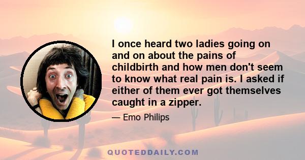 I once heard two ladies going on and on about the pains of childbirth and how men don't seem to know what real pain is. I asked if either of them ever got themselves caught in a zipper.