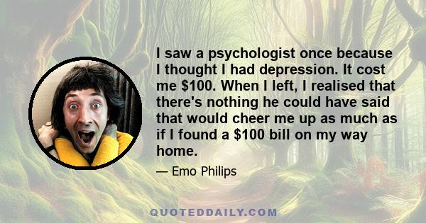 I saw a psychologist once because I thought I had depression. It cost me $100. When I left, I realised that there's nothing he could have said that would cheer me up as much as if I found a $100 bill on my way home.