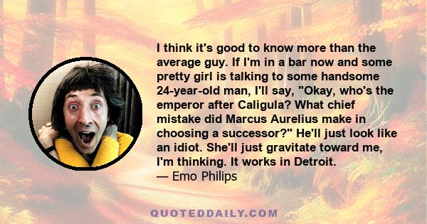 I think it's good to know more than the average guy. If I'm in a bar now and some pretty girl is talking to some handsome 24-year-old man, I'll say, Okay, who's the emperor after Caligula? What chief mistake did Marcus