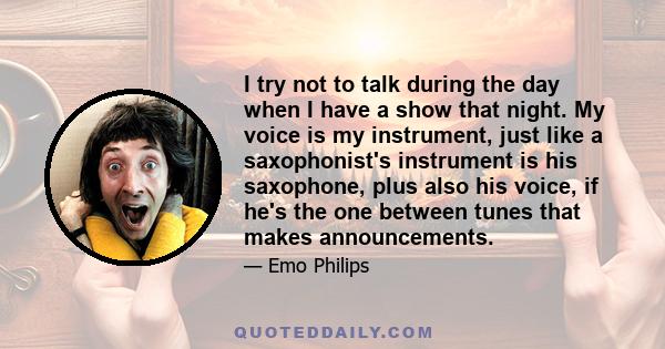 I try not to talk during the day when I have a show that night. My voice is my instrument, just like a saxophonist's instrument is his saxophone, plus also his voice, if he's the one between tunes that makes