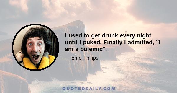 I used to get drunk every night until I puked. Finally I admitted, I am a bulemic.