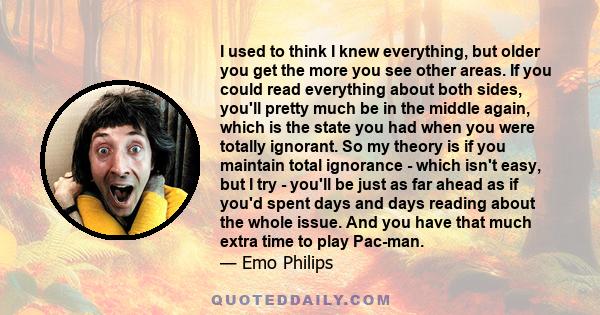 I used to think I knew everything, but older you get the more you see other areas. If you could read everything about both sides, you'll pretty much be in the middle again, which is the state you had when you were