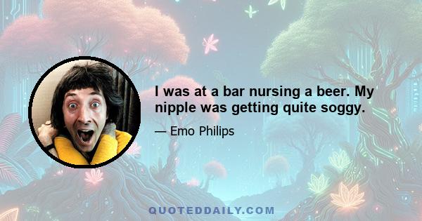 I was at a bar nursing a beer. My nipple was getting quite soggy.