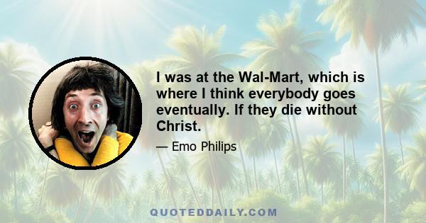 I was at the Wal-Mart, which is where I think everybody goes eventually. If they die without Christ.