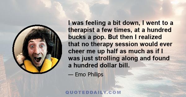 I was feeling a bit down, I went to a therapist a few times, at a hundred bucks a pop. But then I realized that no therapy session would ever cheer me up half as much as if I was just strolling along and found a hundred 