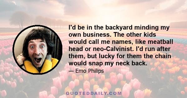 I'd be in the backyard minding my own business. The other kids would call me names, like meatball head or neo-Calvinist. I'd run after them, but lucky for them the chain would snap my neck back.