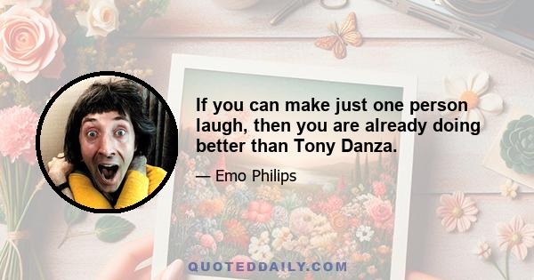 If you can make just one person laugh, then you are already doing better than Tony Danza.