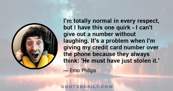 I'm totally normal in every respect, but I have this one quirk - I can't give out a number without laughing. It's a problem when I'm giving my credit card number over the phone because they always think: 'He must have