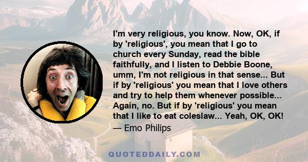 I'm very religious, you know. Now, OK, if by 'religious', you mean that I go to church every Sunday, read the bible faithfully, and I listen to Debbie Boone, umm, I'm not religious in that sense... But if by 'religious' 