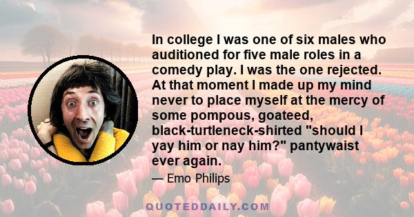 In college I was one of six males who auditioned for five male roles in a comedy play. I was the one rejected. At that moment I made up my mind never to place myself at the mercy of some pompous, goateed,