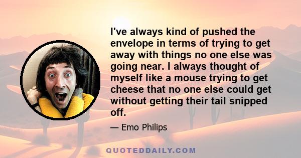 I've always kind of pushed the envelope in terms of trying to get away with things no one else was going near. I always thought of myself like a mouse trying to get cheese that no one else could get without getting