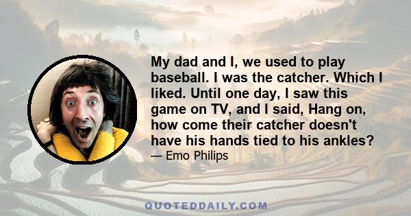 My dad and I, we used to play baseball. I was the catcher. Which I liked. Until one day, I saw this game on TV, and I said, Hang on, how come their catcher doesn't have his hands tied to his ankles?