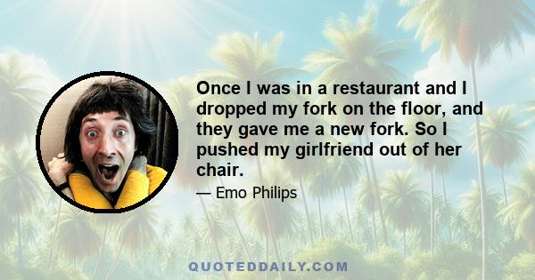 Once I was in a restaurant and I dropped my fork on the floor, and they gave me a new fork. So I pushed my girlfriend out of her chair.