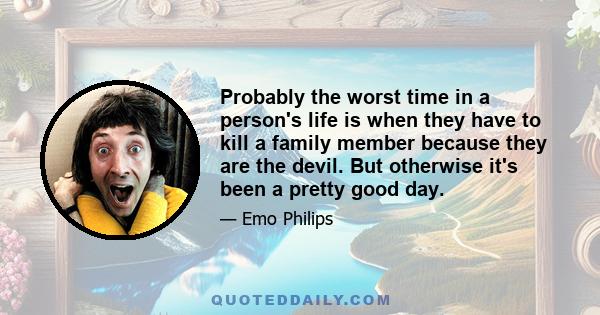 Probably the worst time in a person's life is when they have to kill a family member because they are the devil. But otherwise it's been a pretty good day.