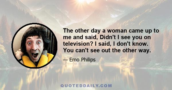 The other day a woman came up to me and said, Didn't I see you on television? I said, I don't know. You can't see out the other way.