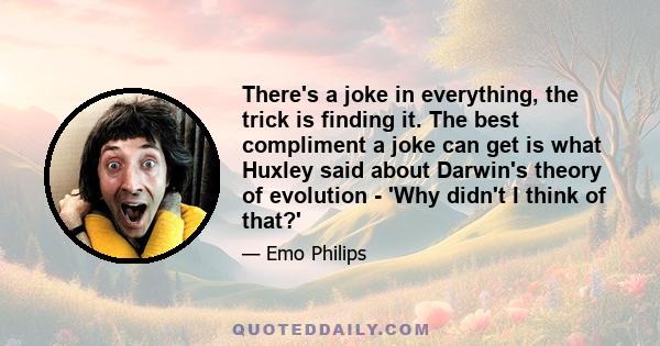 There's a joke in everything, the trick is finding it. The best compliment a joke can get is what Huxley said about Darwin's theory of evolution - 'Why didn't I think of that?'