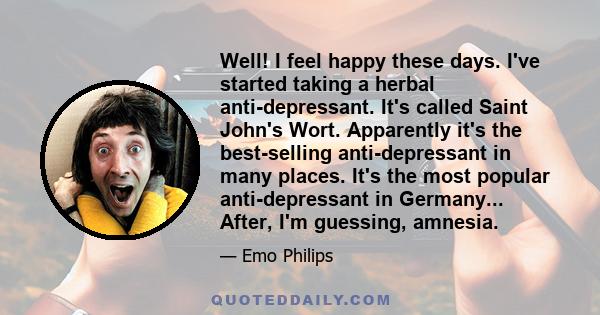 Well! I feel happy these days. I've started taking a herbal anti-depressant. It's called Saint John's Wort. Apparently it's the best-selling anti-depressant in many places. It's the most popular anti-depressant in