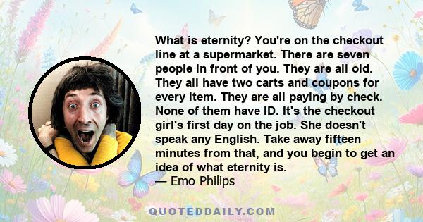 What is eternity? You're on the checkout line at a supermarket. There are seven people in front of you. They are all old. They all have two carts and coupons for every item. They are all paying by check. None of them