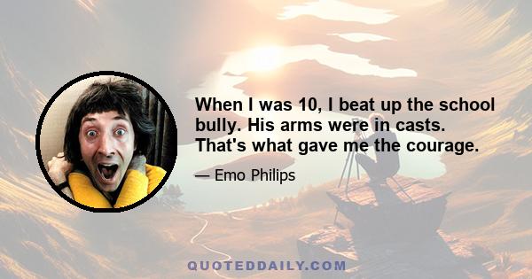 When I was 10, I beat up the school bully. His arms were in casts. That's what gave me the courage.