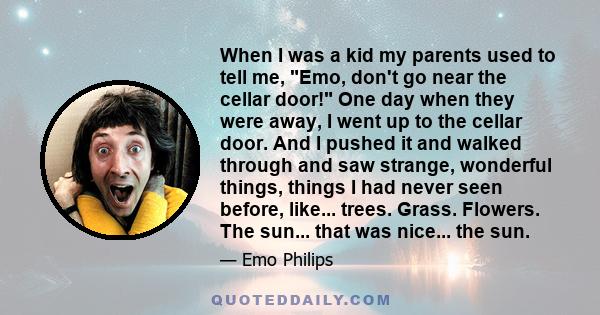 When I was a kid my parents used to tell me, Emo, don't go near the cellar door! One day when they were away, I went up to the cellar door. And I pushed it and walked through and saw strange, wonderful things, things I