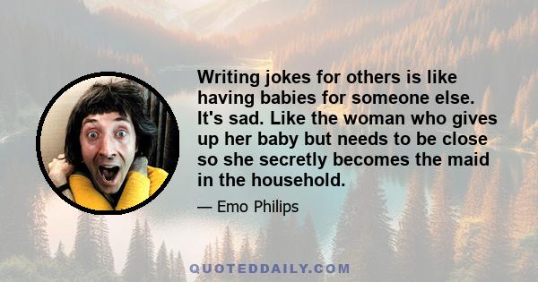 Writing jokes for others is like having babies for someone else. It's sad. Like the woman who gives up her baby but needs to be close so she secretly becomes the maid in the household.