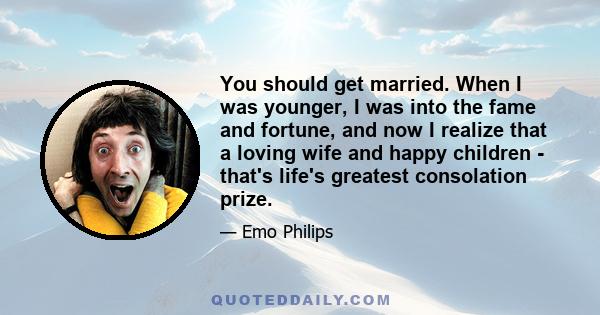 You should get married. When I was younger, I was into the fame and fortune, and now I realize that a loving wife and happy children - that's life's greatest consolation prize.