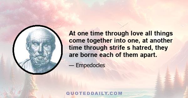 At one time through love all things come together into one, at another time through strife s hatred, they are borne each of them apart.